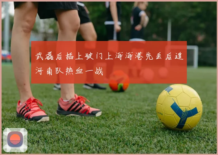 武磊后插上破门上海海港先丢后追河南队热血一战