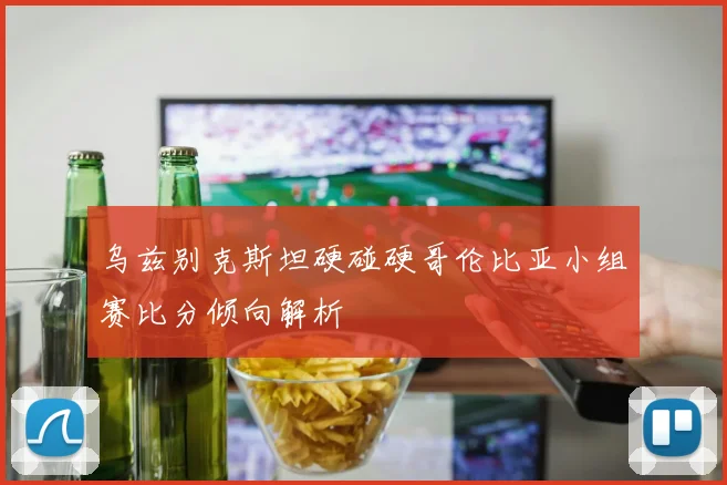 乌兹别克斯坦硬碰硬哥伦比亚小组赛比分倾向解析