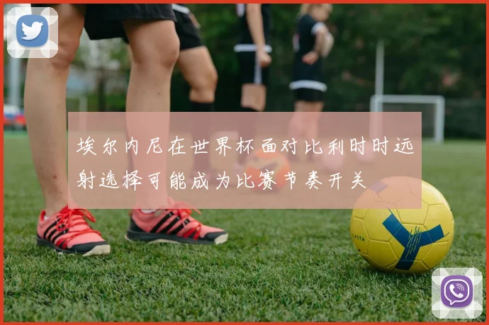 埃尔内尼在世界杯面对比利时时远射选择可能成为比赛节奏开关