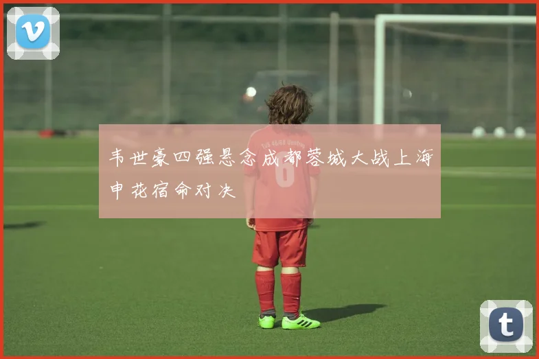 韦世豪四强悬念成都蓉城大战上海申花宿命对决