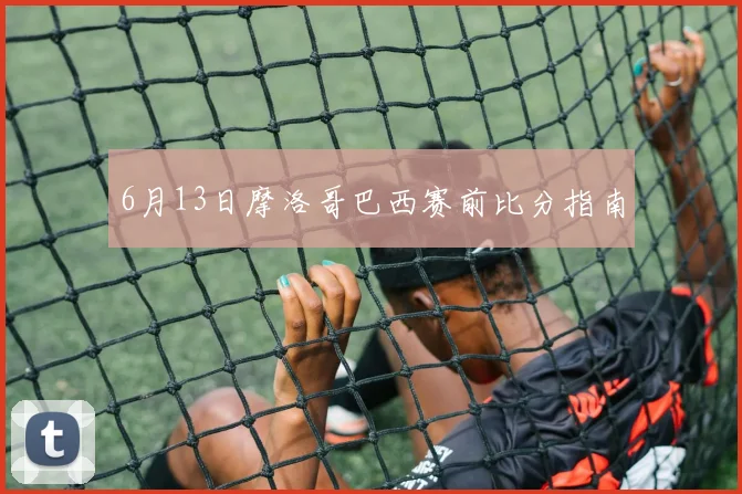 6月13日摩洛哥巴西赛前比分指南