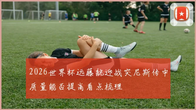 2026世界杯远藤航迎战突尼斯传中质量能否提高看点梳理