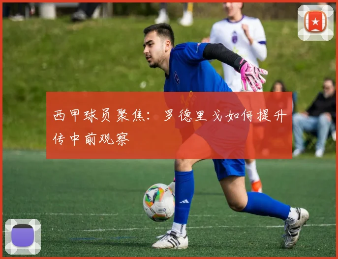西甲球员聚焦:罗德里戈如何提升传中前观察
