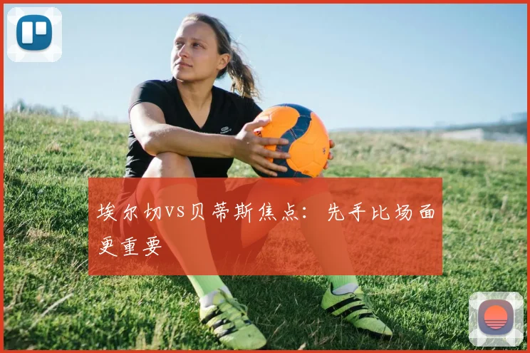埃尔切vs贝蒂斯焦点：先手比场面更重要