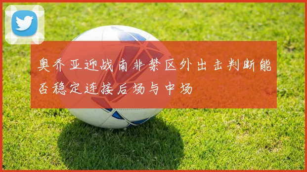 奥乔亚迎战南非禁区外出击判断能否稳定连接后场与中场