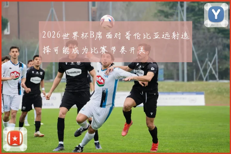 2026世界杯B席面对哥伦比亚远射选择可能成为比赛节奏开关
