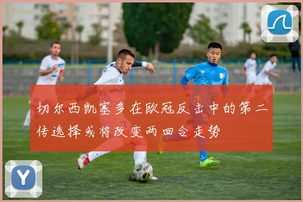 切尔西凯塞多在欧冠反击中的第二传选择或将改变两回合走势