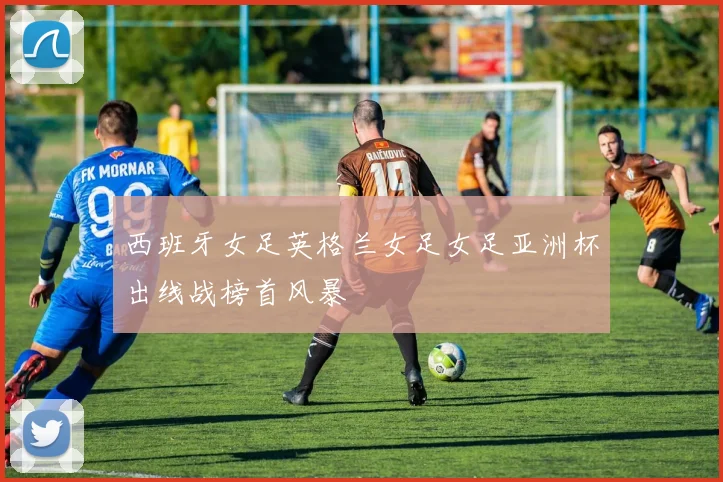 西班牙女足英格兰女足女足亚洲杯出线战榜首风暴