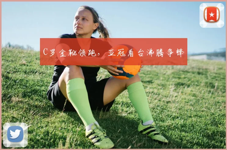 C罗金靴领跑,亚冠看台沸腾争锋