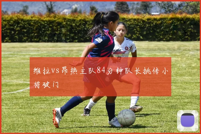 维拉vs昂热主队84分钟队长挑传小将破门