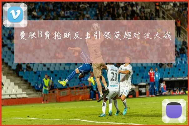 曼联B费抢断反击引领英超对攻大战