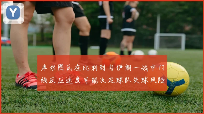 库尔图瓦在比利时与伊朗一战中门线反应速度可能决定球队失球风险