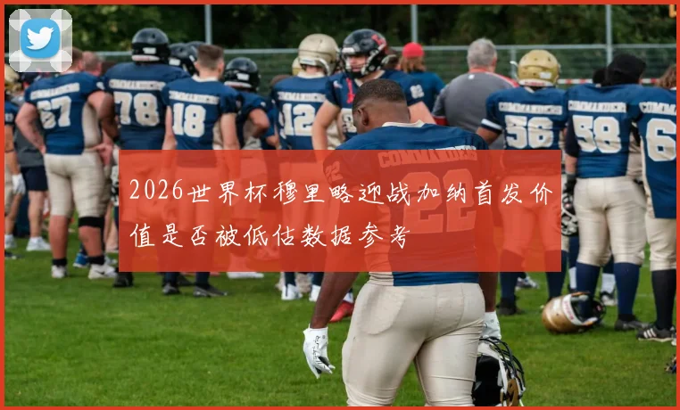 2026世界杯穆里略迎战加纳首发价值是否被低估数据参考