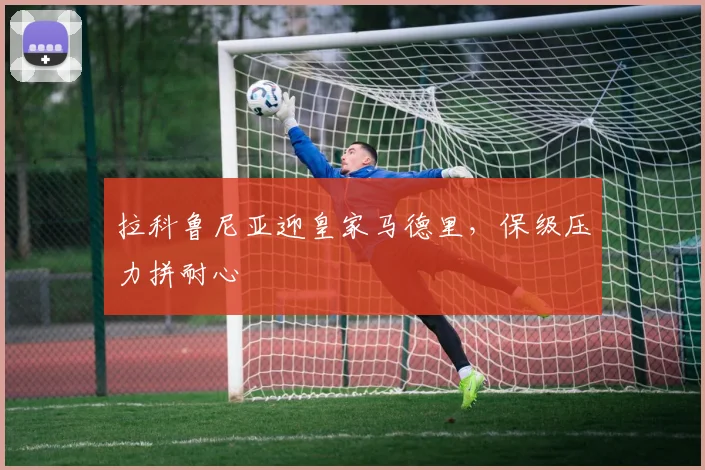 拉科鲁尼亚迎皇家马德里，保级压力拼耐心