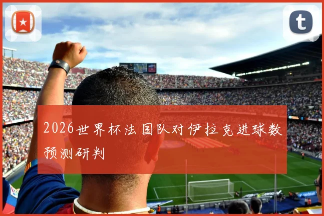 2026世界杯法国队对伊拉克进球数预测研判
