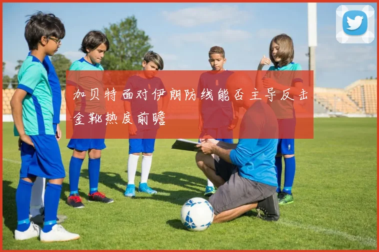 加贝特面对伊朗防线能否主导反击金靴热度前瞻
