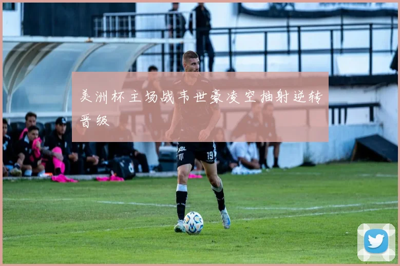 美洲杯主场战韦世豪凌空抽射逆转晋级