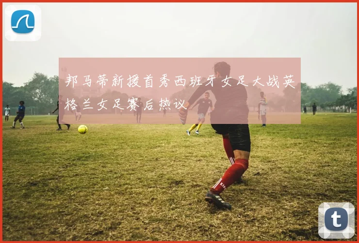 邦马蒂新援首秀西班牙女足大战英格兰女足赛后热议