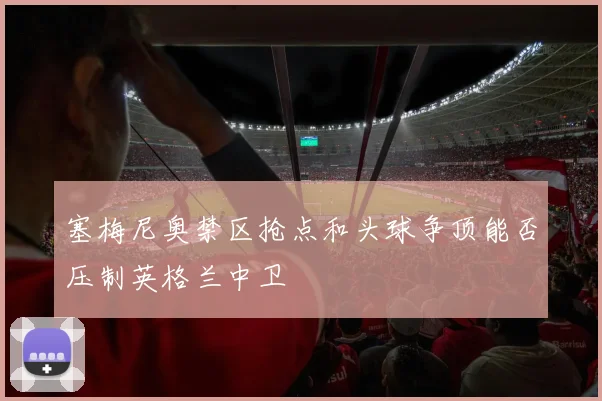 塞梅尼奥禁区抢点和头球争顶能否压制英格兰中卫