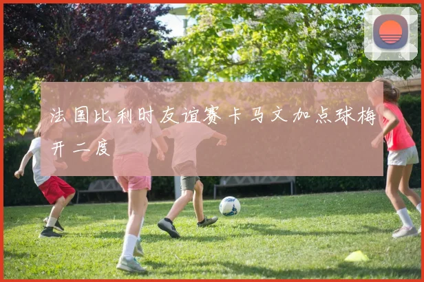 法国比利时友谊赛卡马文加点球梅开二度