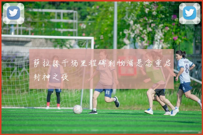 萨拉赫千场里程碑利物浦悬念重启封神之夜