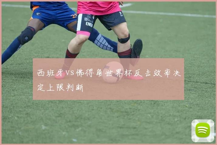 西班牙vs佛得角世界杯反击效率决定上限判断