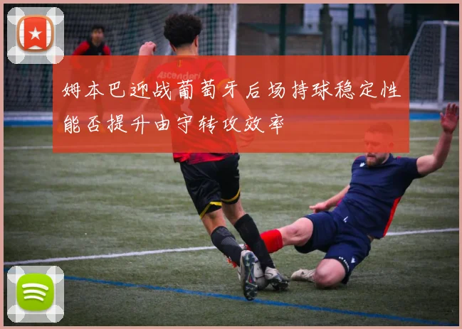 姆本巴迎战葡萄牙后场持球稳定性能否提升由守转攻效率