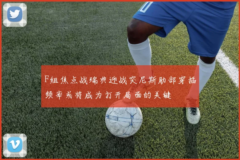 F组焦点战瑞典迎战突尼斯肋部穿插频率或将成为打开局面的关键